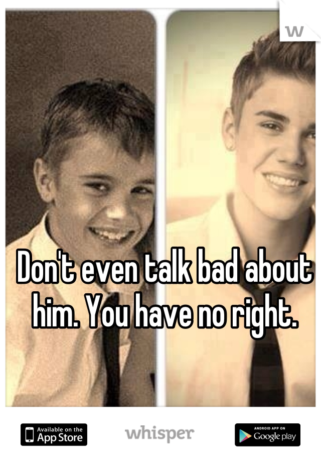 Don't even talk bad about him. You have no right.