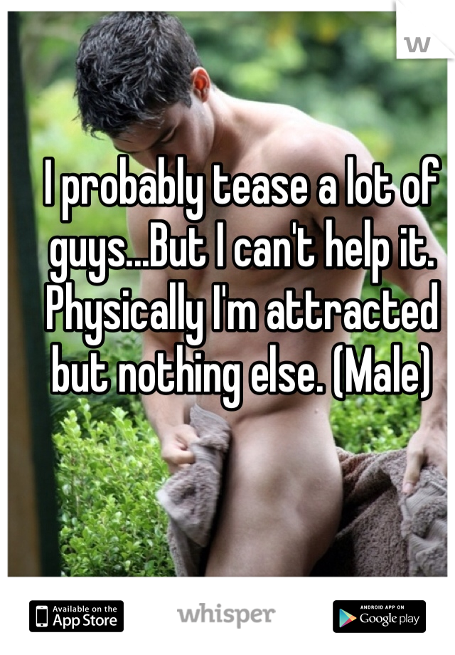 I probably tease a lot of guys...But I can't help it. Physically I'm attracted but nothing else. (Male)