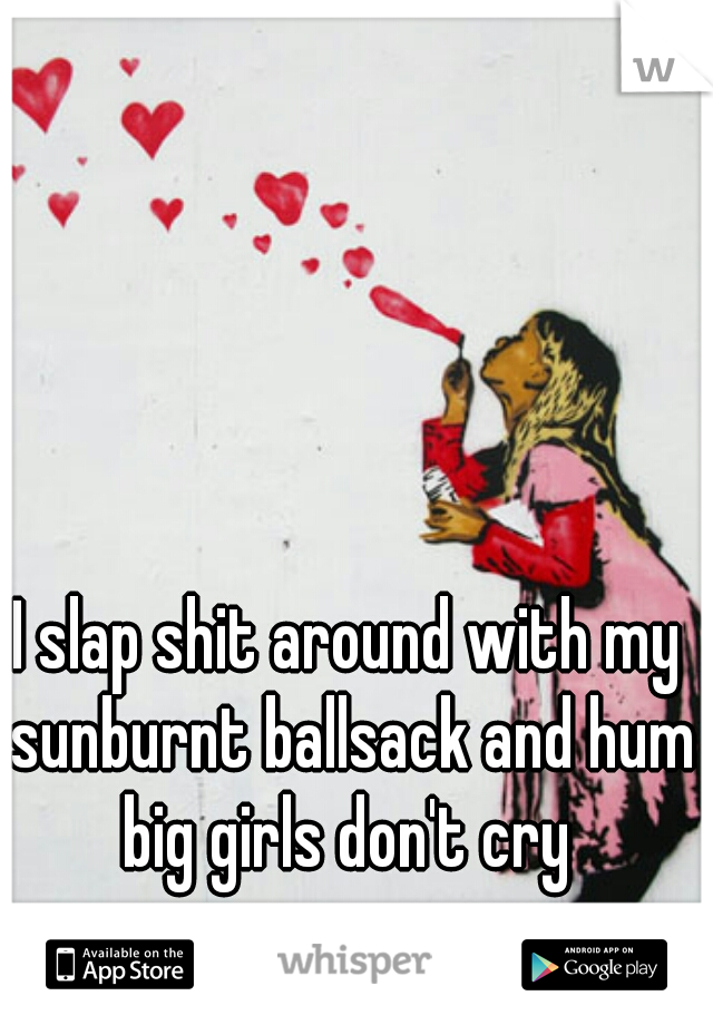 I slap shit around with my sunburnt ballsack and hum big girls don't cry 