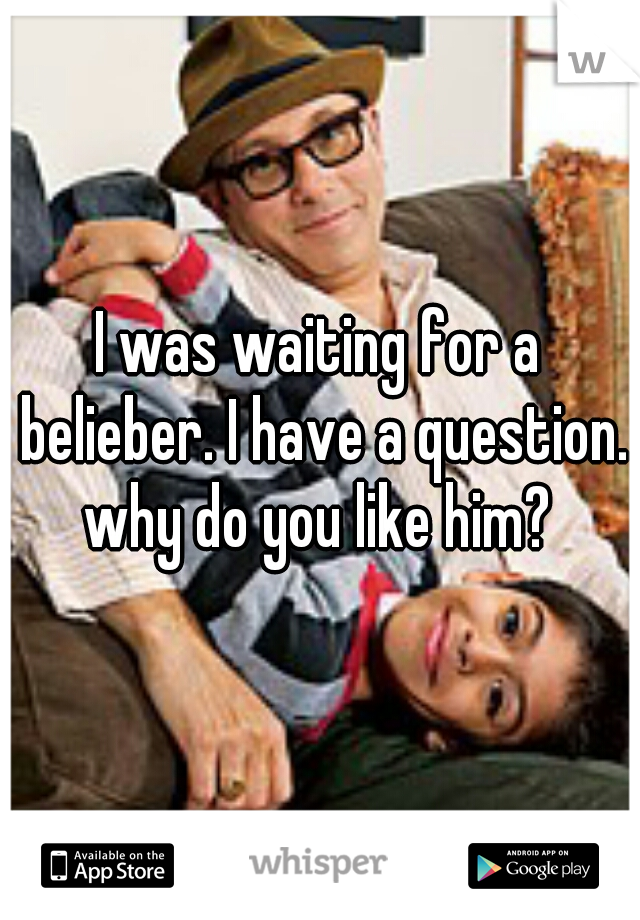 I was waiting for a belieber. I have a question. why do you like him? 