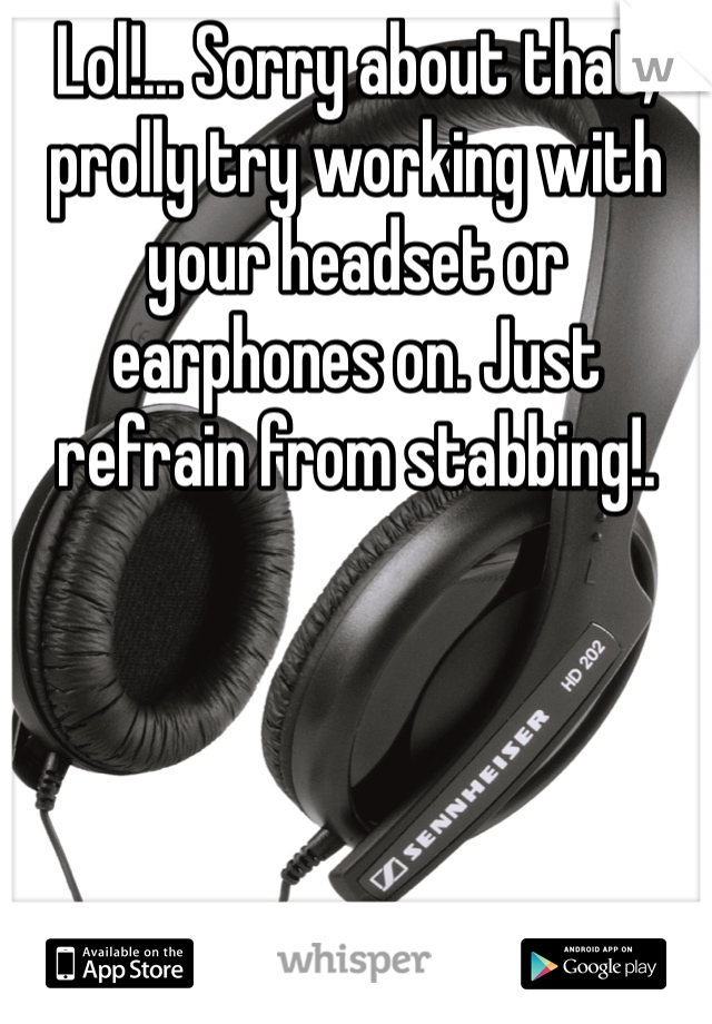 Lol!... Sorry about that, prolly try working with your headset or earphones on. Just refrain from stabbing!.