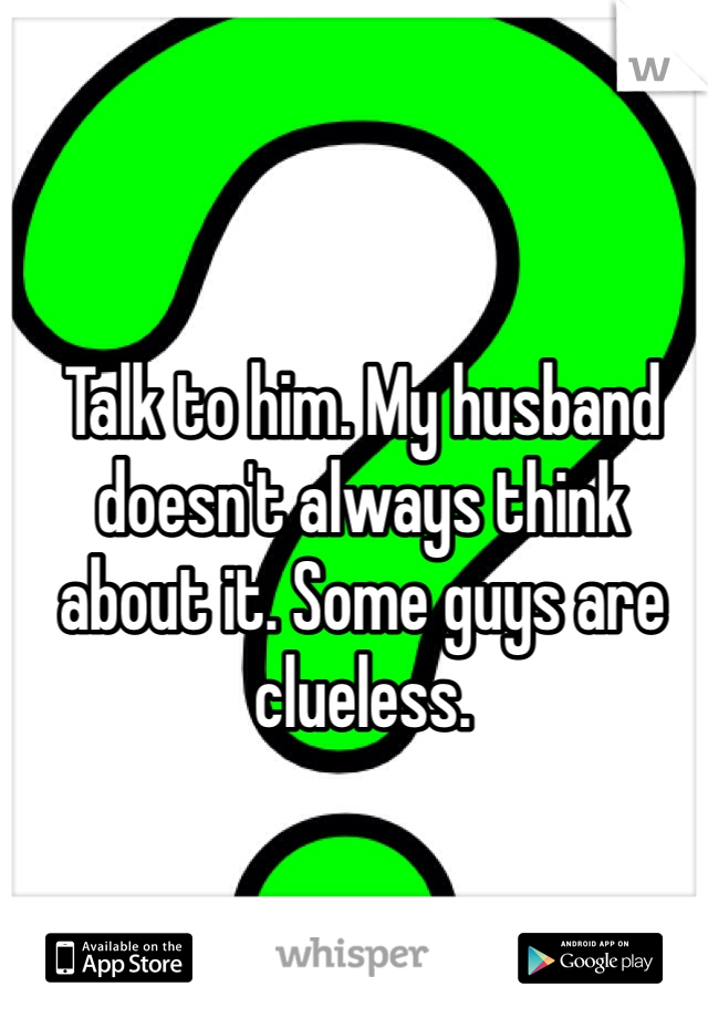 Talk to him. My husband doesn't always think about it. Some guys are clueless. 