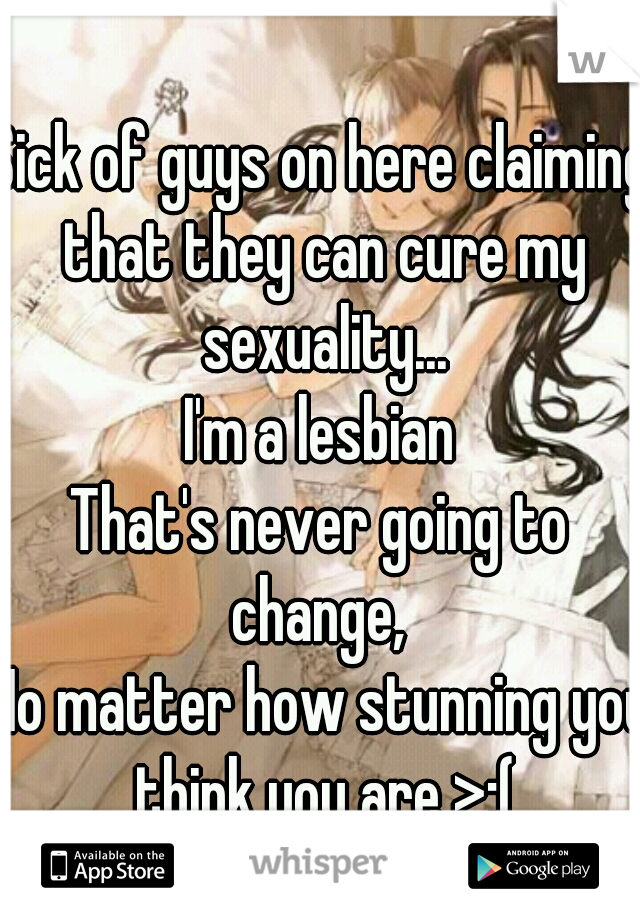 Sick of guys on here claiming that they can cure my sexuality...
I'm a lesbian
That's never going to change, 
No matter how stunning you think you are >:(