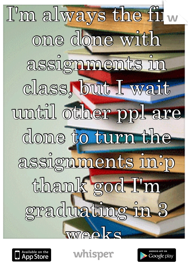 I'm always the first one done with assignments in class, but I wait until other ppl are done to turn the assignments in:p thank god I'm graduating in 3 weeks.