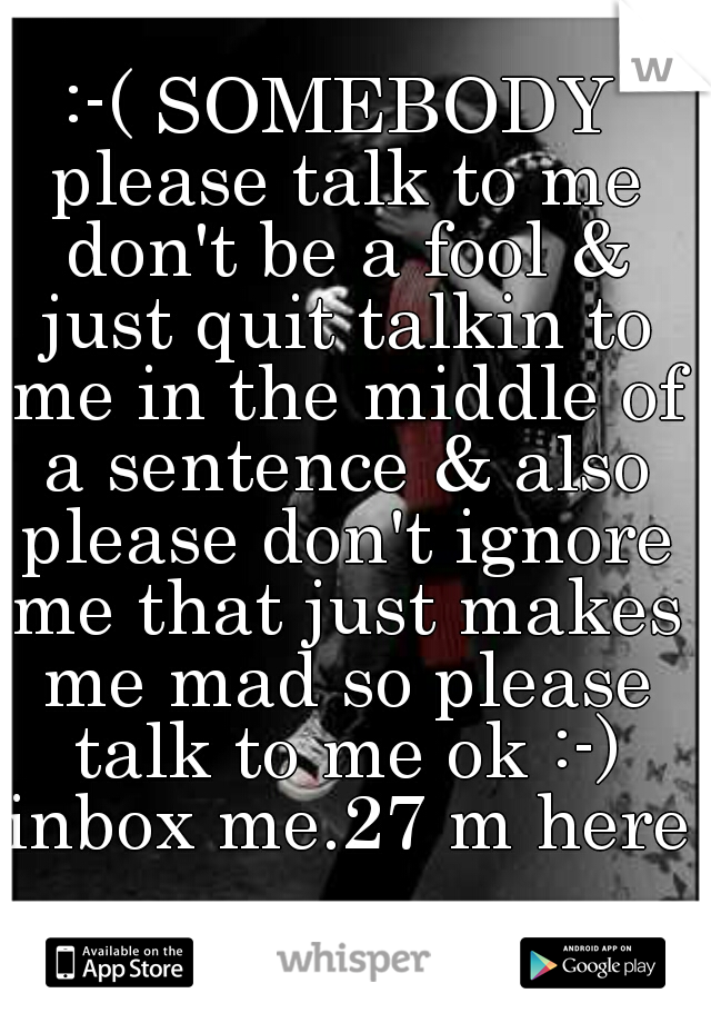 :-( SOMEBODY please talk to me don't be a fool & just quit talkin to me in the middle of a sentence & also please don't ignore me that just makes me mad so please talk to me ok :-) inbox me.27 m here