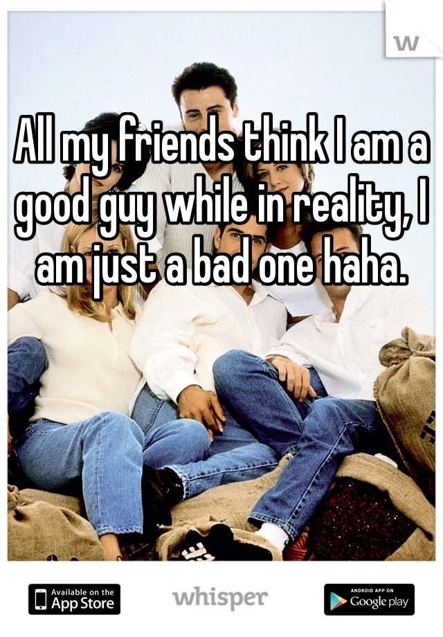 All my friends think I am a good guy while in reality, I am just a bad one haha.