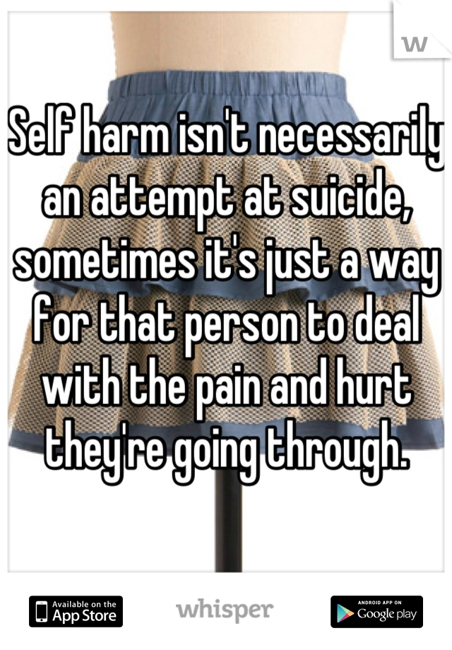 Self harm isn't necessarily an attempt at suicide, sometimes it's just a way for that person to deal with the pain and hurt they're going through.