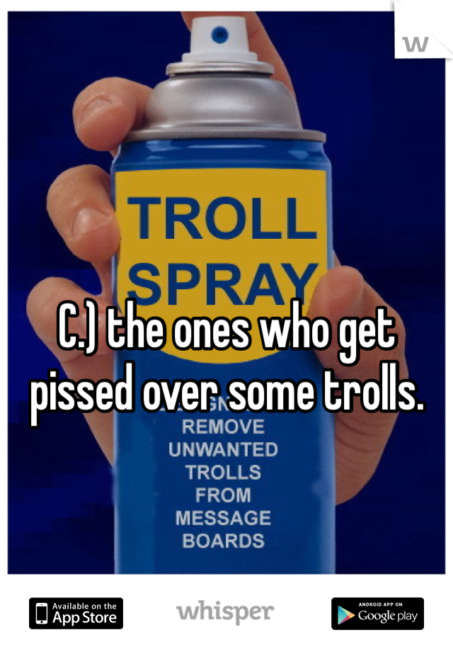 C.) the ones who get pissed over some trolls.