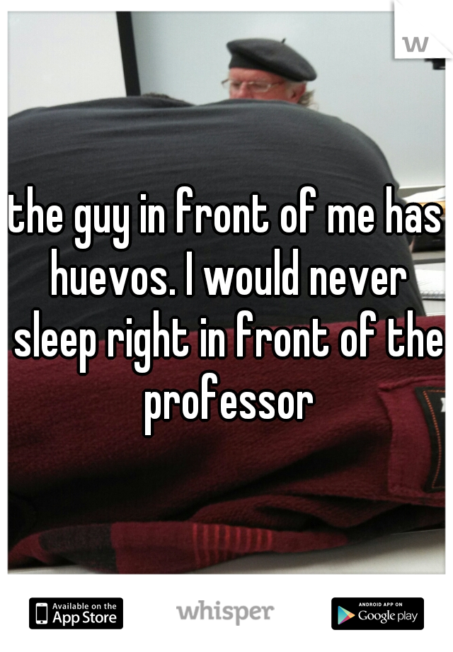 the guy in front of me has huevos. I would never sleep right in front of the professor