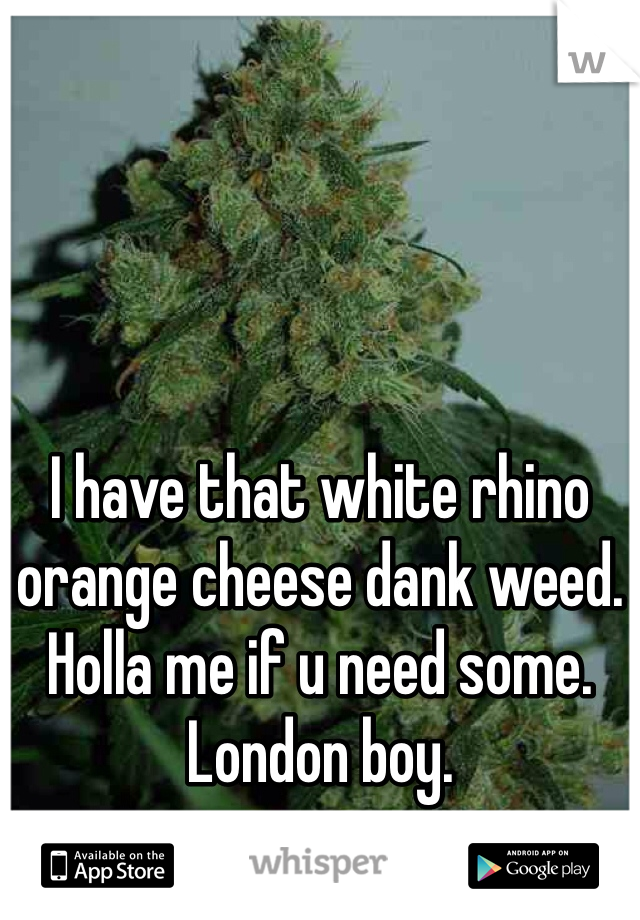 I have that white rhino orange cheese dank weed. Holla me if u need some. London boy. 