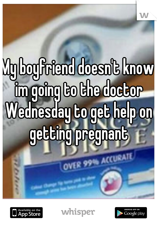 My boyfriend doesn't know im going to the doctor Wednesday to get help on getting pregnant