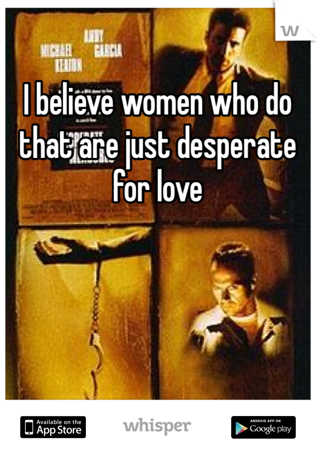 I believe women who do that are just desperate for love