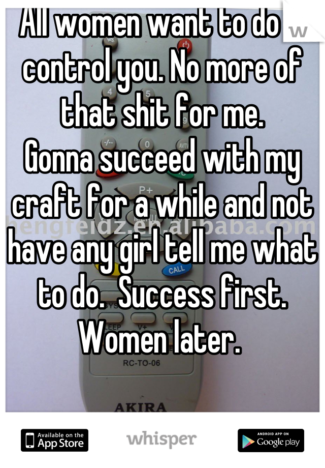 All women want to do is control you. No more of that shit for me. 
Gonna succeed with my craft for a while and not have any girl tell me what to do.  Success first. Women later. 