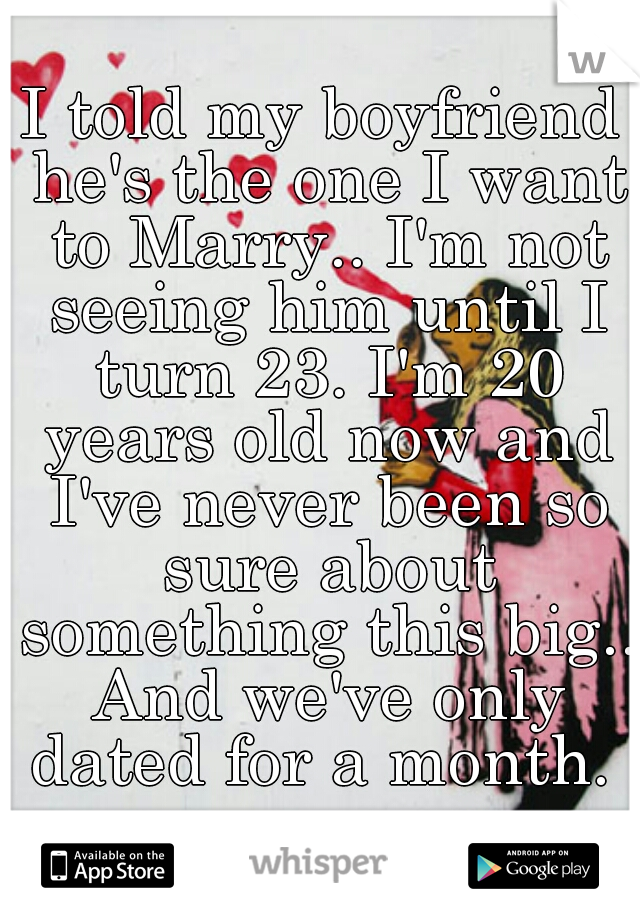 I told my boyfriend he's the one I want to Marry.. I'm not seeing him until I turn 23. I'm 20 years old now and I've never been so sure about something this big.. And we've only dated for a month. 