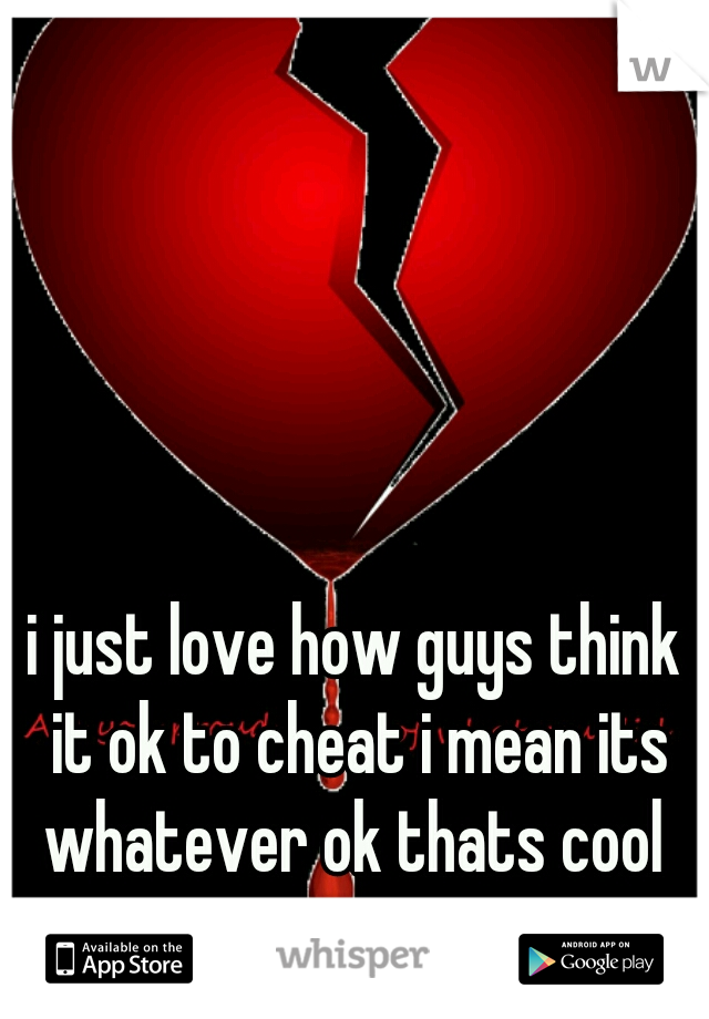 i just love how guys think it ok to cheat i mean its whatever ok thats cool 