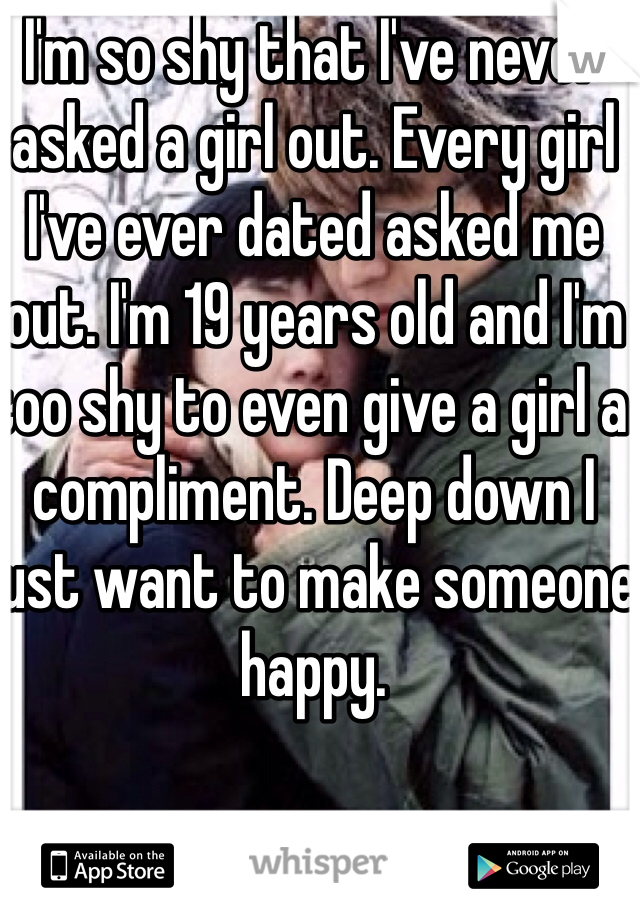 I'm so shy that I've never asked a girl out. Every girl I've ever dated asked me out. I'm 19 years old and I'm too shy to even give a girl a compliment. Deep down I just want to make someone happy. 