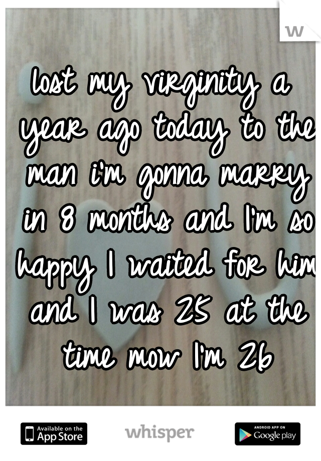 lost my virginity a year ago today to the man i'm gonna marry in 8 months and I'm so happy I waited for him and I was 25 at the time mow I'm 26