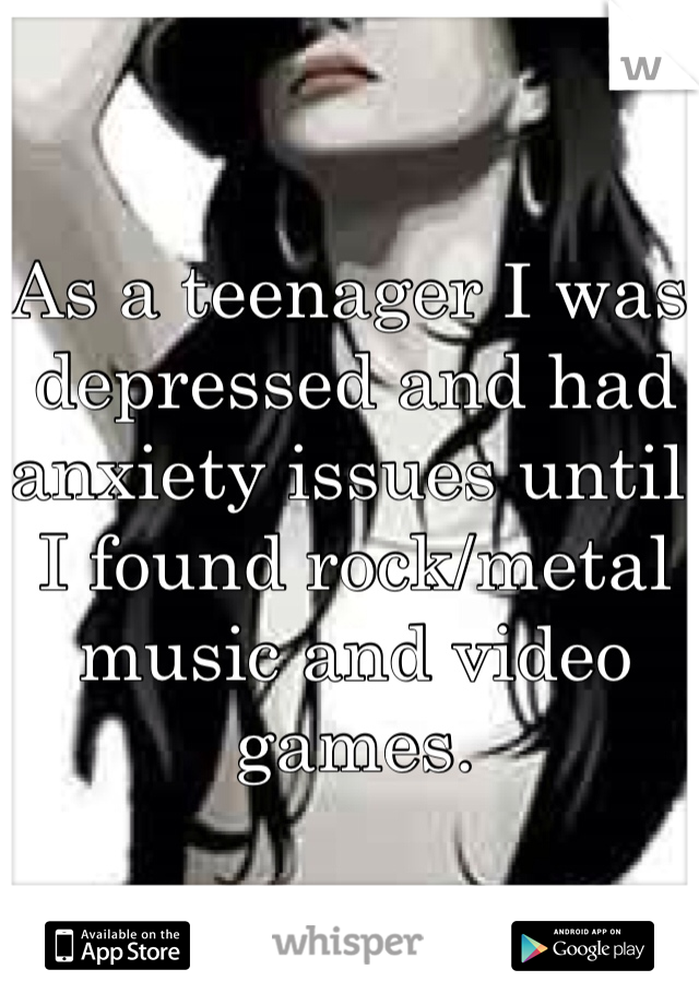 As a teenager I was depressed and had anxiety issues until I found rock/metal music and video games.