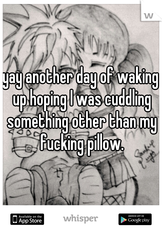 yay another day of waking up hoping I was cuddling something other than my fucking pillow.