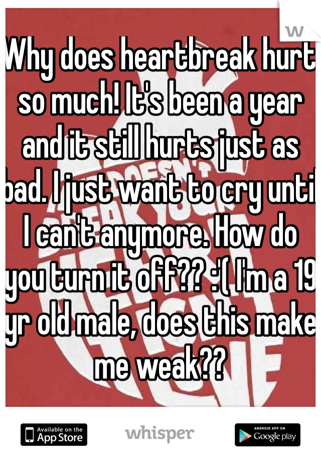 Why does heartbreak hurt so much! It's been a year and it still hurts just as bad. I just want to cry until I can't anymore. How do you turn it off?? :'( I'm a 19 yr old male, does this make me weak?? 