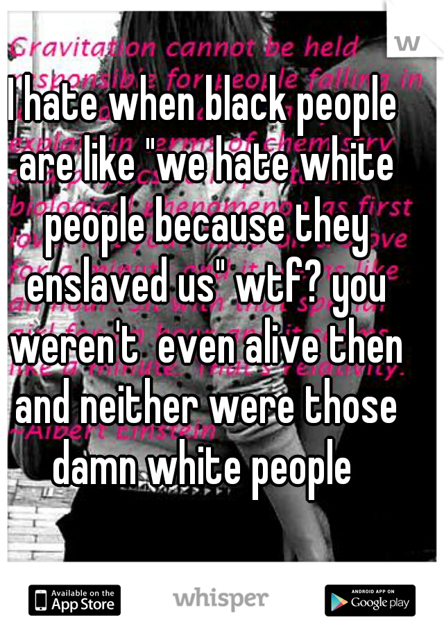 I hate when black people are like "we hate white people because they enslaved us" wtf? you weren't  even alive then and neither were those damn white people 