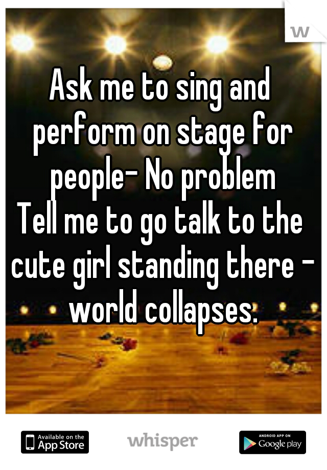 Ask me to sing and perform on stage for people- No problem


Tell me to go talk to the cute girl standing there - world collapses.