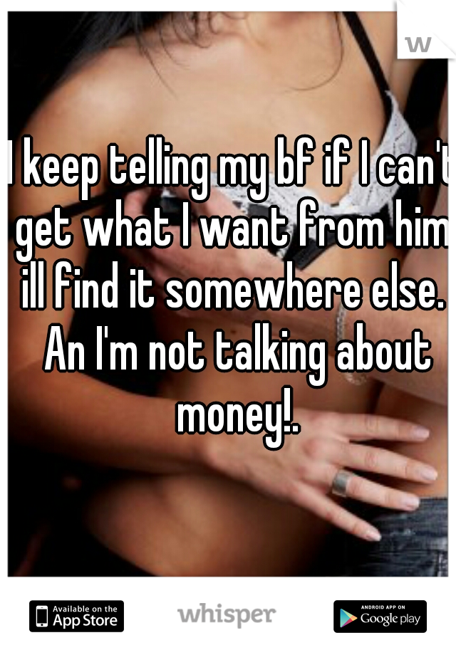 I keep telling my bf if I can't get what I want from him, ill find it somewhere else.  An I'm not talking about money!.