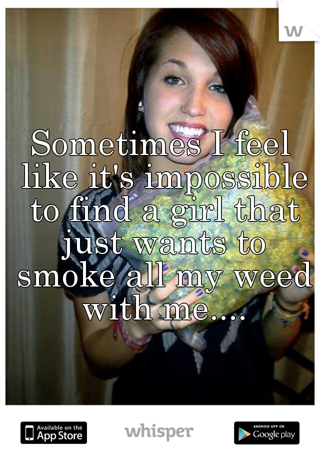 Sometimes I feel like it's impossible to find a girl that just wants to smoke all my weed with me....