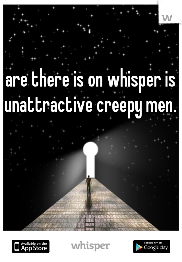 are there is on whisper is unattractive creepy men. 