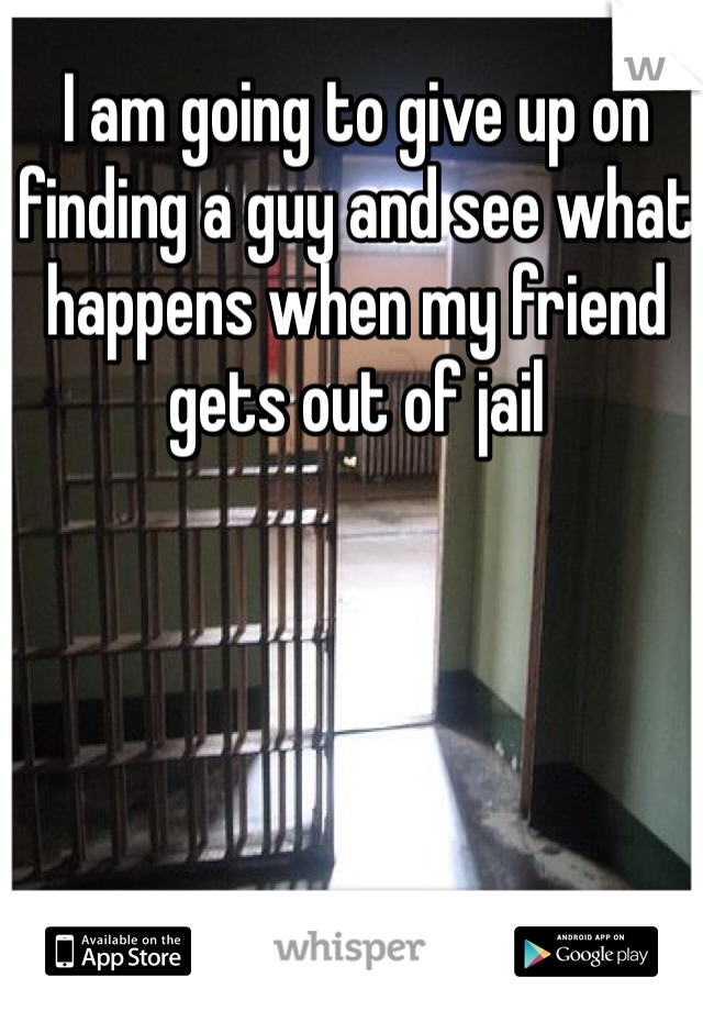 I am going to give up on finding a guy and see what happens when my friend gets out of jail 