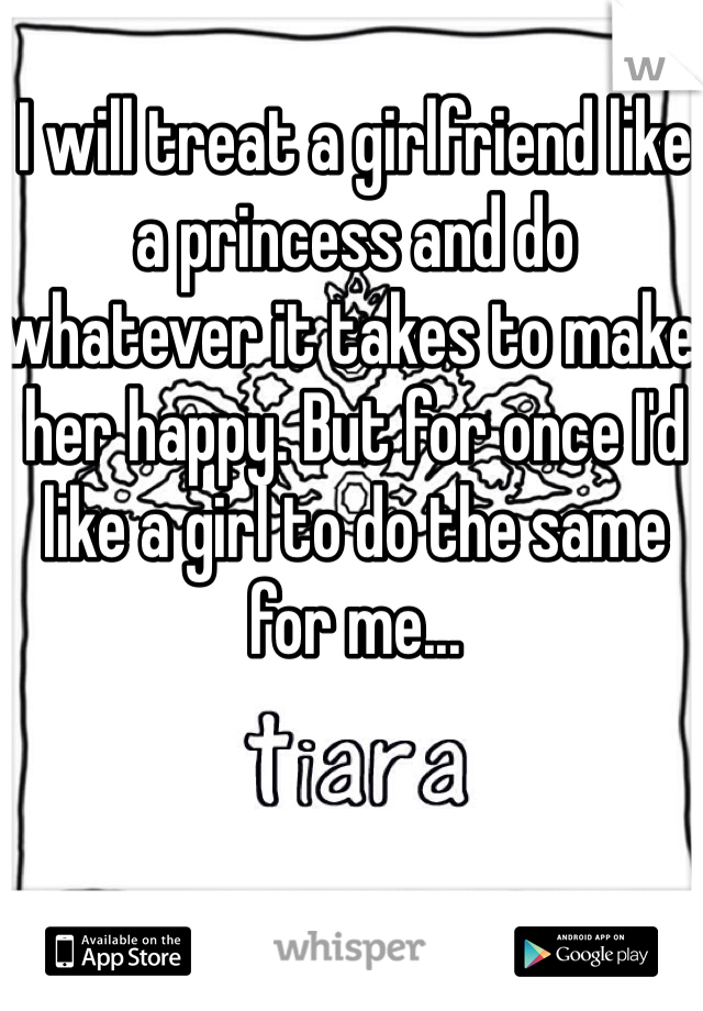 I will treat a girlfriend like a princess and do whatever it takes to make her happy. But for once I'd like a girl to do the same for me...