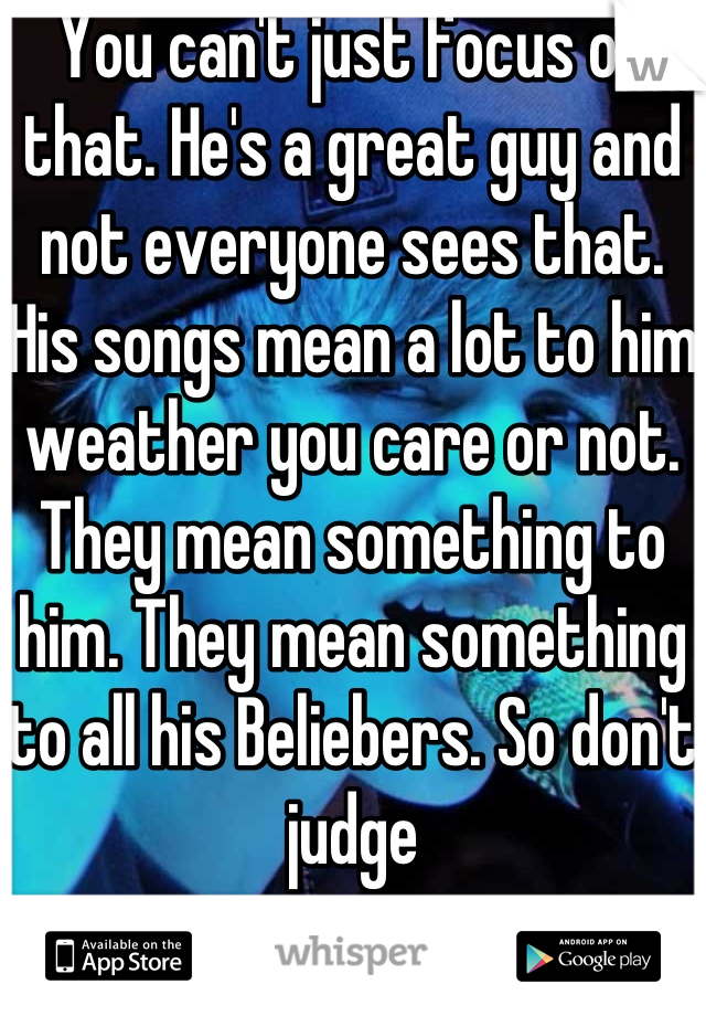 You can't just focus on that. He's a great guy and not everyone sees that. His songs mean a lot to him weather you care or not. They mean something to him. They mean something to all his Beliebers. So don't judge