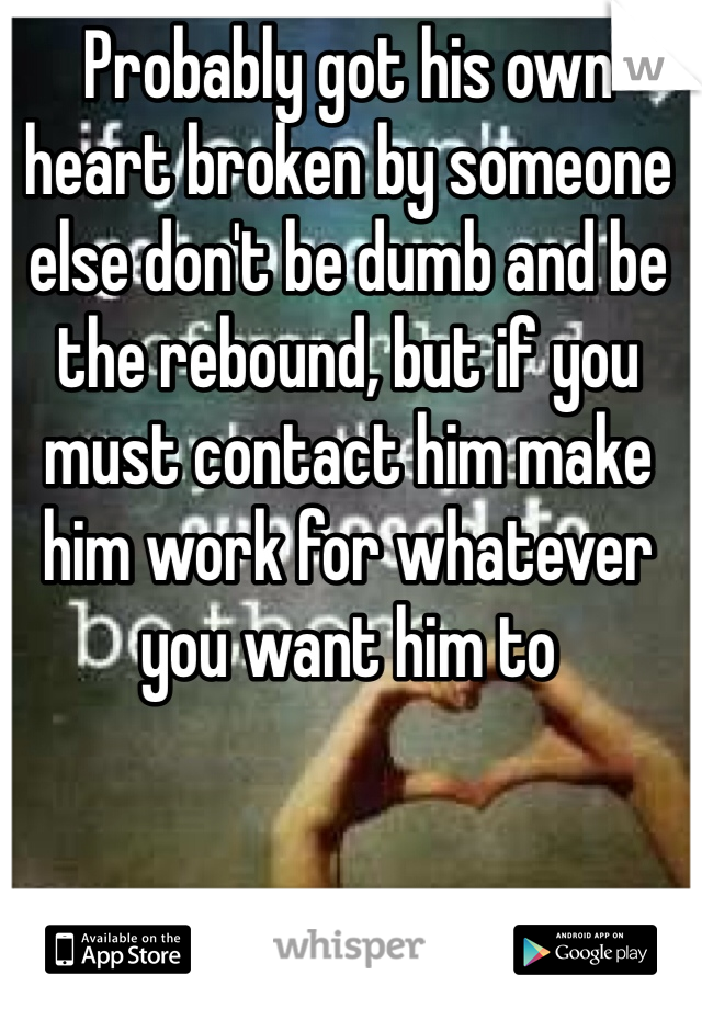 Probably got his own heart broken by someone else don't be dumb and be the rebound, but if you must contact him make him work for whatever you want him to