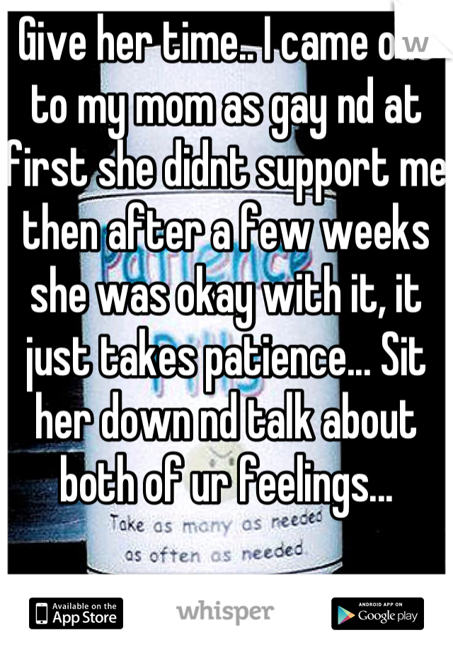 Give her time.. I came out to my mom as gay nd at first she didnt support me then after a few weeks she was okay with it, it just takes patience... Sit her down nd talk about both of ur feelings...