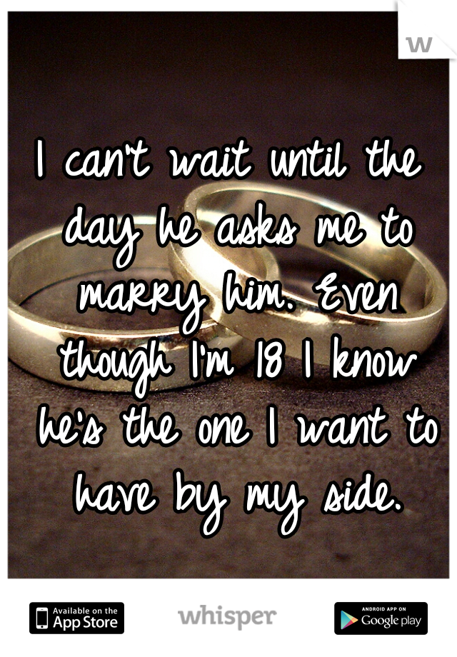 I can't wait until the day he asks me to marry him. Even though I'm 18 I know he's the one I want to have by my side.