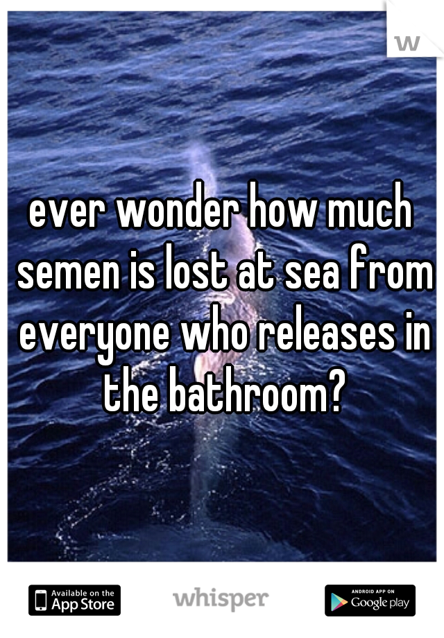 ever wonder how much semen is lost at sea from everyone who releases in the bathroom?