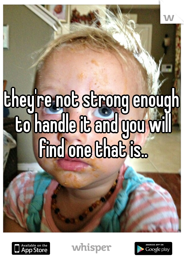 they're not strong enough to handle it and you will find one that is..