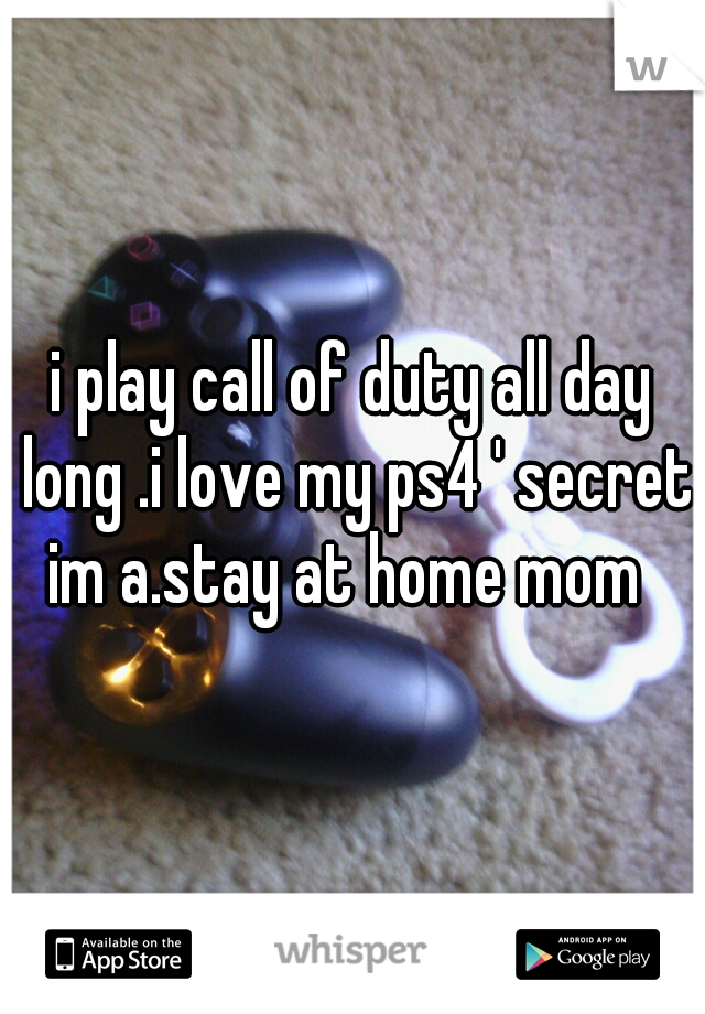 i play call of duty all day long .i love my ps4 ' secret im a.stay at home mom  