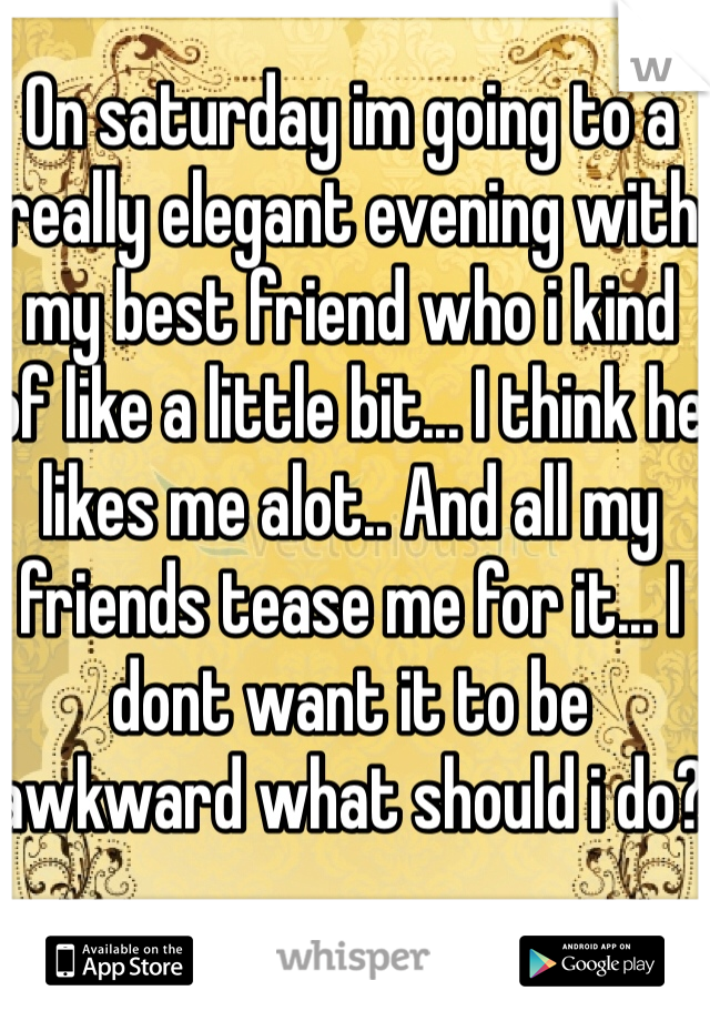 On saturday im going to a really elegant evening with my best friend who i kind of like a little bit... I think he likes me alot.. And all my friends tease me for it... I dont want it to be awkward what should i do?
