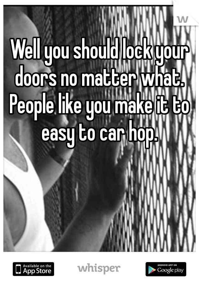 Well you should lock your doors no matter what. People like you make it to easy to car hop. 