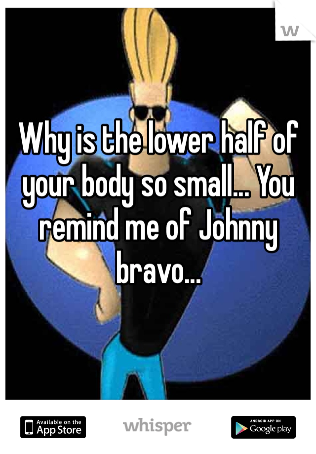 Why is the lower half of your body so small... You remind me of Johnny bravo...