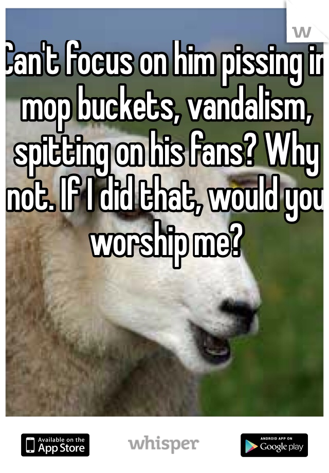 Can't focus on him pissing in mop buckets, vandalism, spitting on his fans? Why not. If I did that, would you worship me?