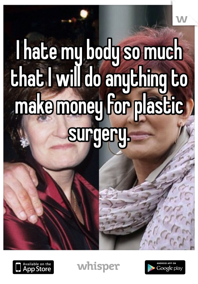 I hate my body so much that I will do anything to make money for plastic surgery.