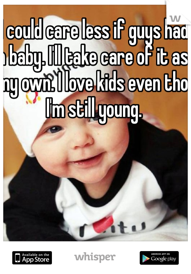 I could care less if guys had a baby. I'll take care of it as my own. I love kids even tho I'm still young. 