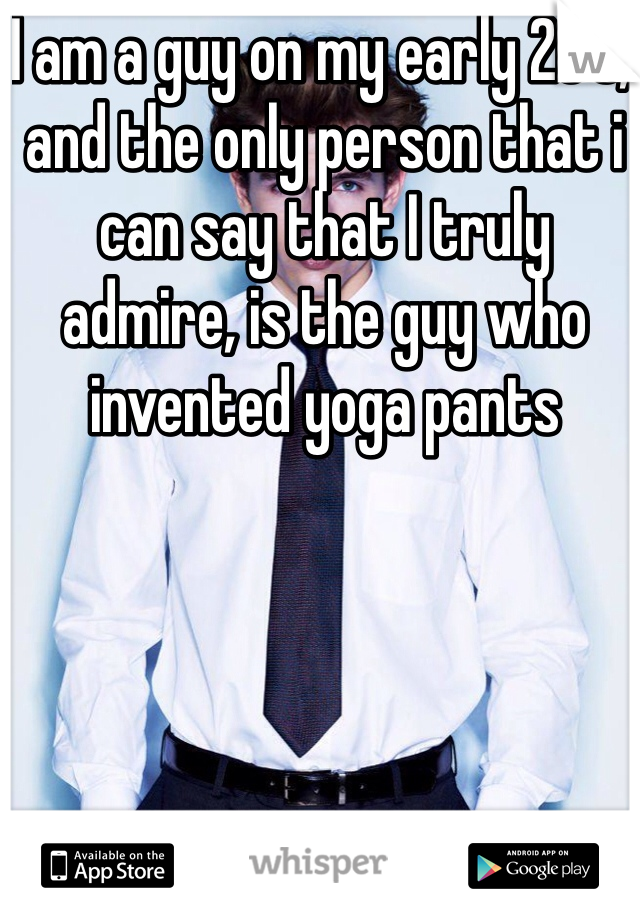 I am a guy on my early 20's, and the only person that i can say that I truly admire, is the guy who invented yoga pants