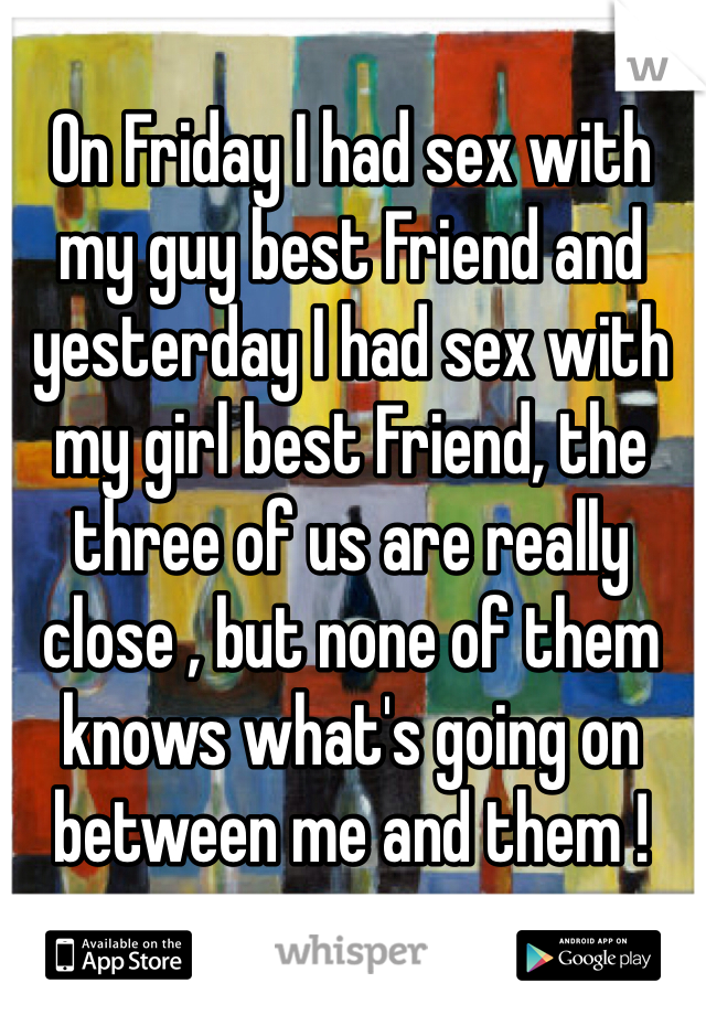 On Friday I had sex with my guy best Friend and yesterday I had sex with my girl best Friend, the three of us are really close , but none of them knows what's going on between me and them ! 