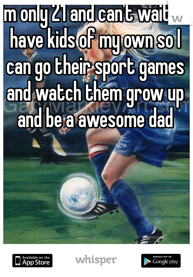 I'm only 21 and can't wait to have kids of my own so I can go their sport games and watch them grow up and be a awesome dad