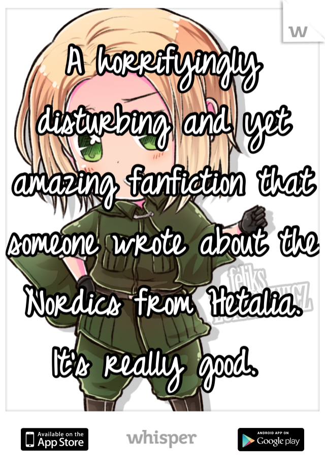 A horrifyingly disturbing and yet amazing fanfiction that someone wrote about the Nordics from Hetalia. It's really good. 