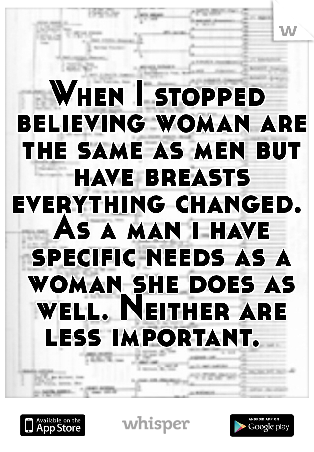 When I stopped believing woman are the same as men but have breasts everything changed.  As a man i have specific needs as a woman she does as well. Neither are less important.  