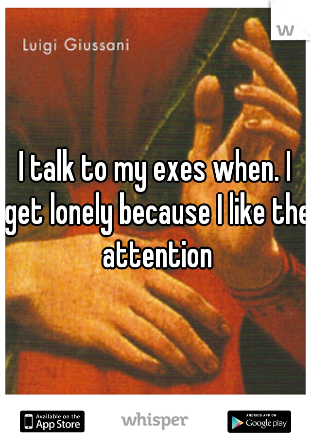 I talk to my exes when. I get lonely because I like the attention